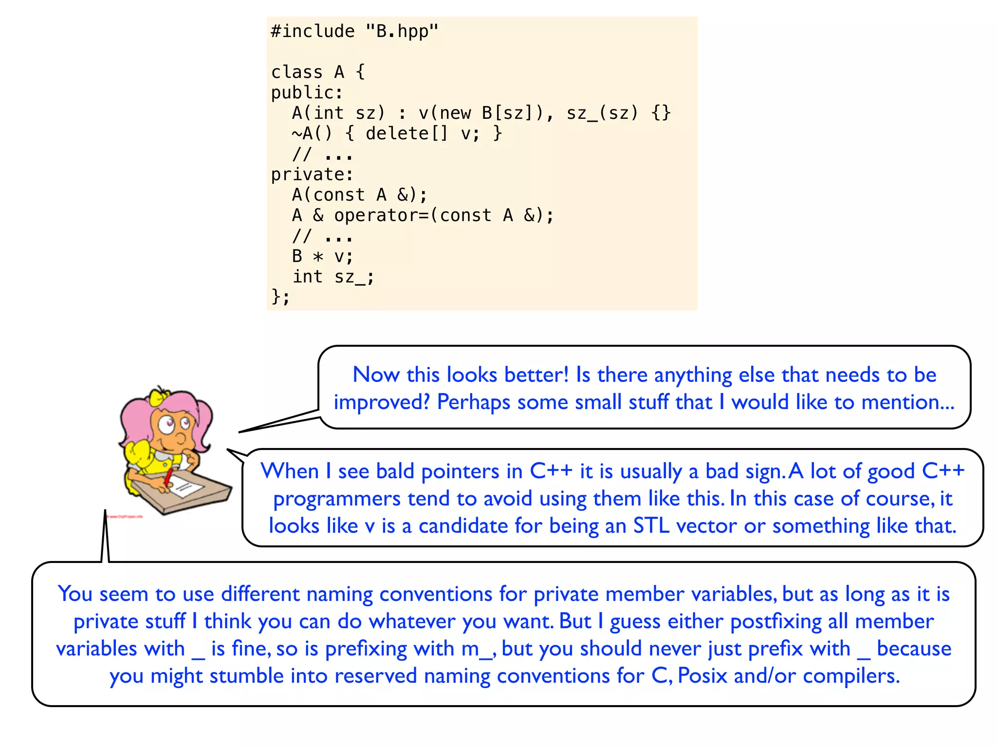 #include "B.hpp"

                      class A {
                      public:
                         A(int sz) : v(new B[sz]), sz_(sz) {}
                         ~A() { delete[] v; }
                         // ...
                      private:
                         A(const A &);
                         A & operator=(const A &);
                         // ...
                         B * v;
                         int sz_;
                      };



                               Now this looks better! Is there anything else that needs to be
                             improved? Perhaps some small stuff that I would like to mention...

                     When I see bald pointers in C++ it is usually a bad sign. A lot of good C++
                      programmers tend to avoid using them like this. In this case of course, it
                     looks like v is a candidate for being an STL vector or something like that.

You seem to use different naming conventions for private member variables, but as long as it is
  private stuff I think you can do whatever you want. But I guess either postﬁxing all member
variables with _ is ﬁne, so is preﬁxing with m_, but you should never just preﬁx with _ because
      you might stumble into reserved naming conventions for C, Posix and/or compilers.
 
