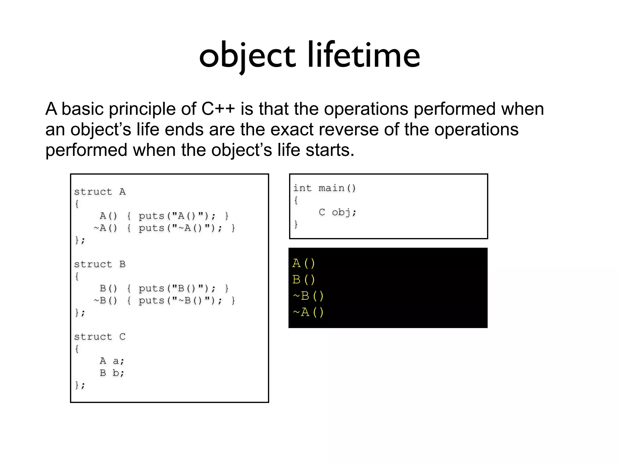 object lifetime
A basic principle of C++ is that the operations performed when
an object’s life ends are the exact reverse of the operations
performed when the object’s life starts.

   struct A                    int main()
   {                           {
       A() { puts("A()"); }        C obj;
      ~A() { puts("~A()"); }   }
   };

   struct B                    A()
   {                           B()
       B() { puts("B()"); }
      ~B() { puts("~B()"); }   ~B()
   };                          ~A()
   struct C
   {
       A a;
       B b;
   };
 
