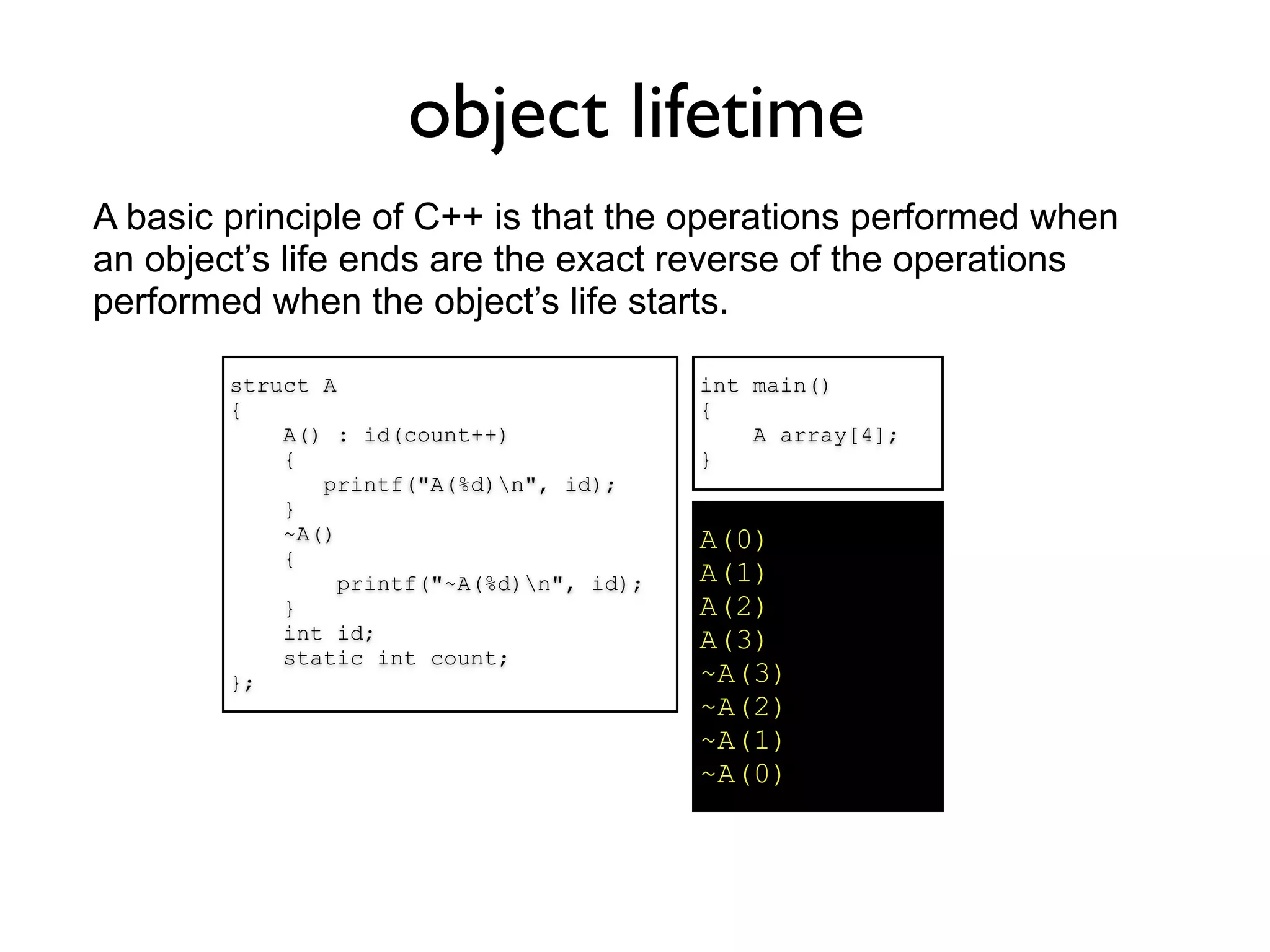 object lifetime
A basic principle of C++ is that the operations performed when
an object’s life ends are the exact reverse of the operations
performed when the object’s life starts.

        struct A                           int main()
        {                                  {
            A() : id(count++)                  A array[4];
            {                              }
               printf("A(%d)n", id);
            }
            ~A()                           A(0)
            {
                 printf("~A(%d)n", id);   A(1)
            }                              A(2)
            int id;                        A(3)
            static int count;
        };                                 ~A(3)
                                           ~A(2)
                                           ~A(1)
                                           ~A(0)
 