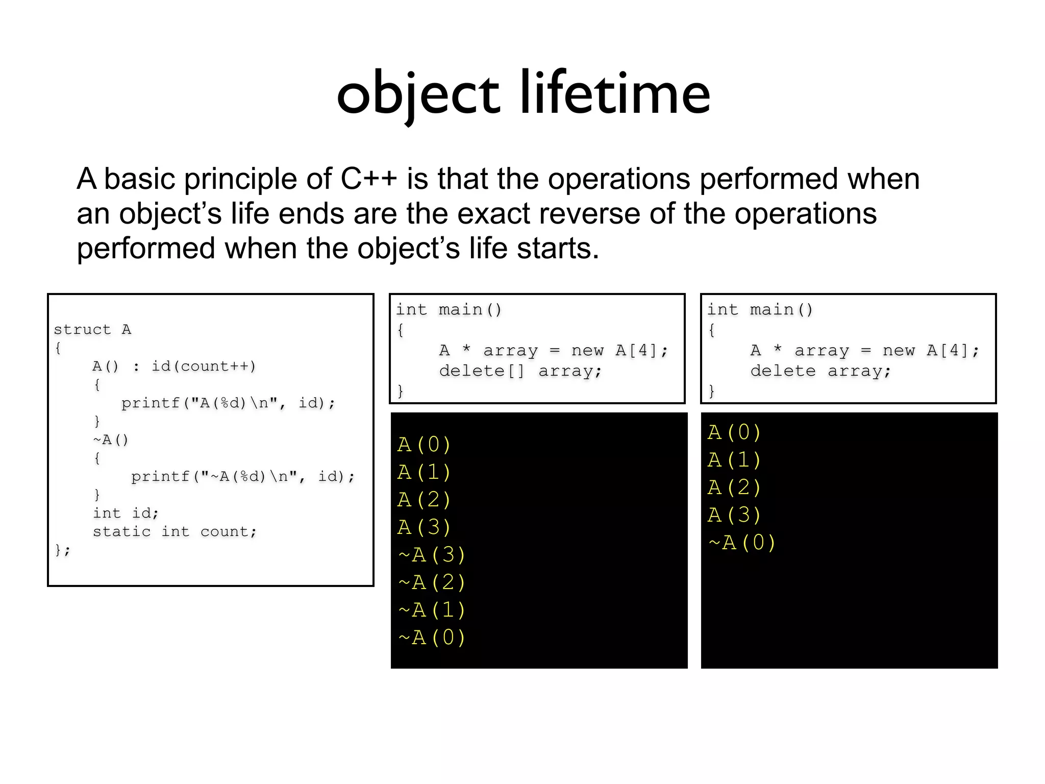 object lifetime
  A basic principle of C++ is that the operations performed when
  an object’s life ends are the exact reverse of the operations
  performed when the object’s life starts.
                                   int main()                  int main()
struct A                           {                           {
{                                      A * array = new A[4];       A * array = new A[4];
    A() : id(count++)                  delete[] array;             delete array;
    {                              }                           }
       printf("A(%d)n", id);
    }
    ~A()                                                       A(0)
                                   A(0)
    {                                                          A(1)
         printf("~A(%d)n", id);   A(1)
    }                                                          A(2)
                                   A(2)
    int id;                                                    A(3)
    static int count;              A(3)
};                                                             ~A(0)
                                   ~A(3)
                                   ~A(2)
                                   ~A(1)
                                   ~A(0)
 