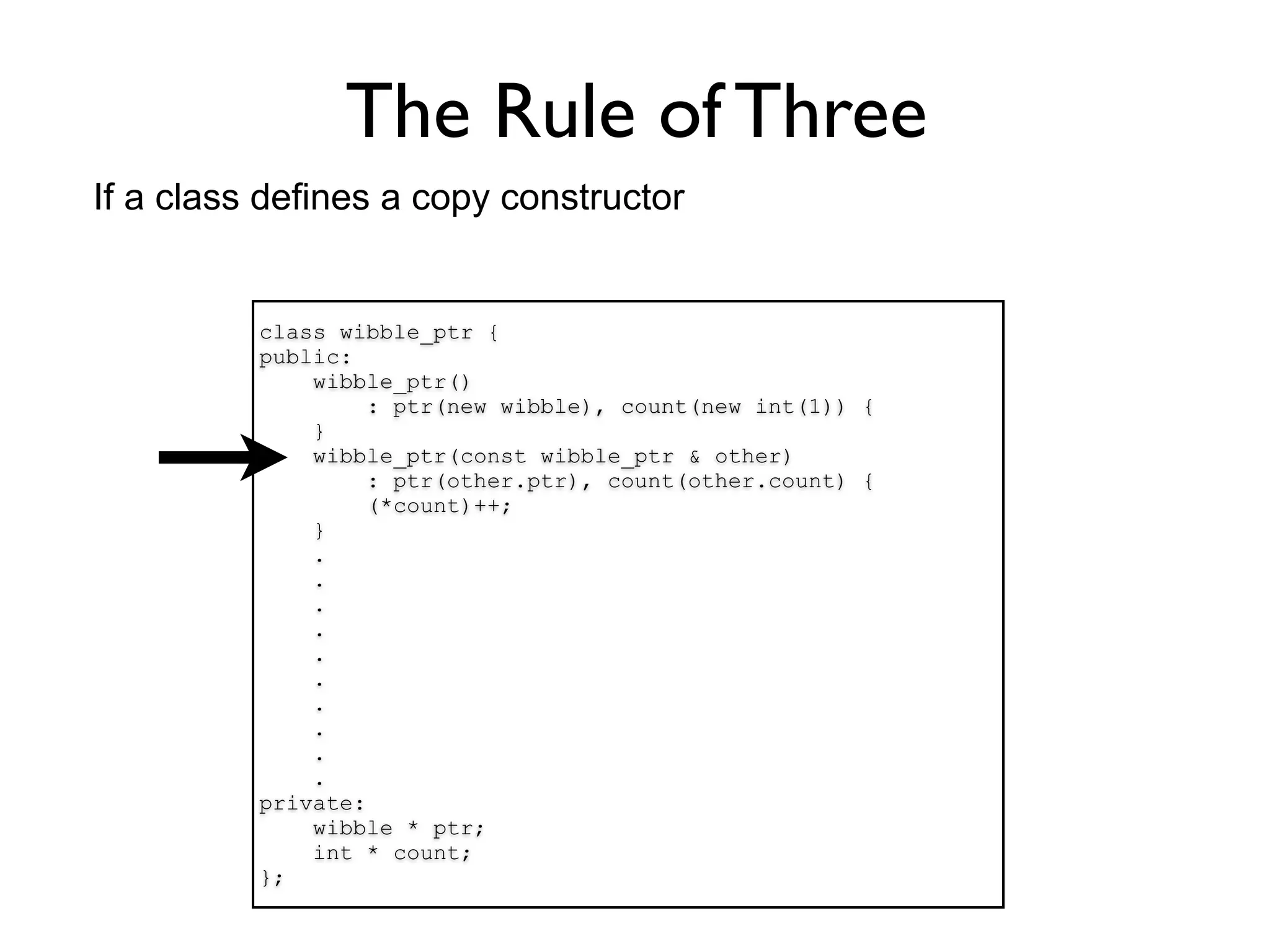 The Rule of Three
If a class defines a copy constructor


          class wibble_ptr {
          public:
              wibble_ptr()
                   : ptr(new wibble), count(new int(1)) {
              }
              wibble_ptr(const wibble_ptr & other)
                   : ptr(other.ptr), count(other.count) {
                   (*count)++;
              }
              .
              .
              .
              .
              .
              .
              .
              .
              .
              .
          private:
              wibble * ptr;
              int * count;
          };
 