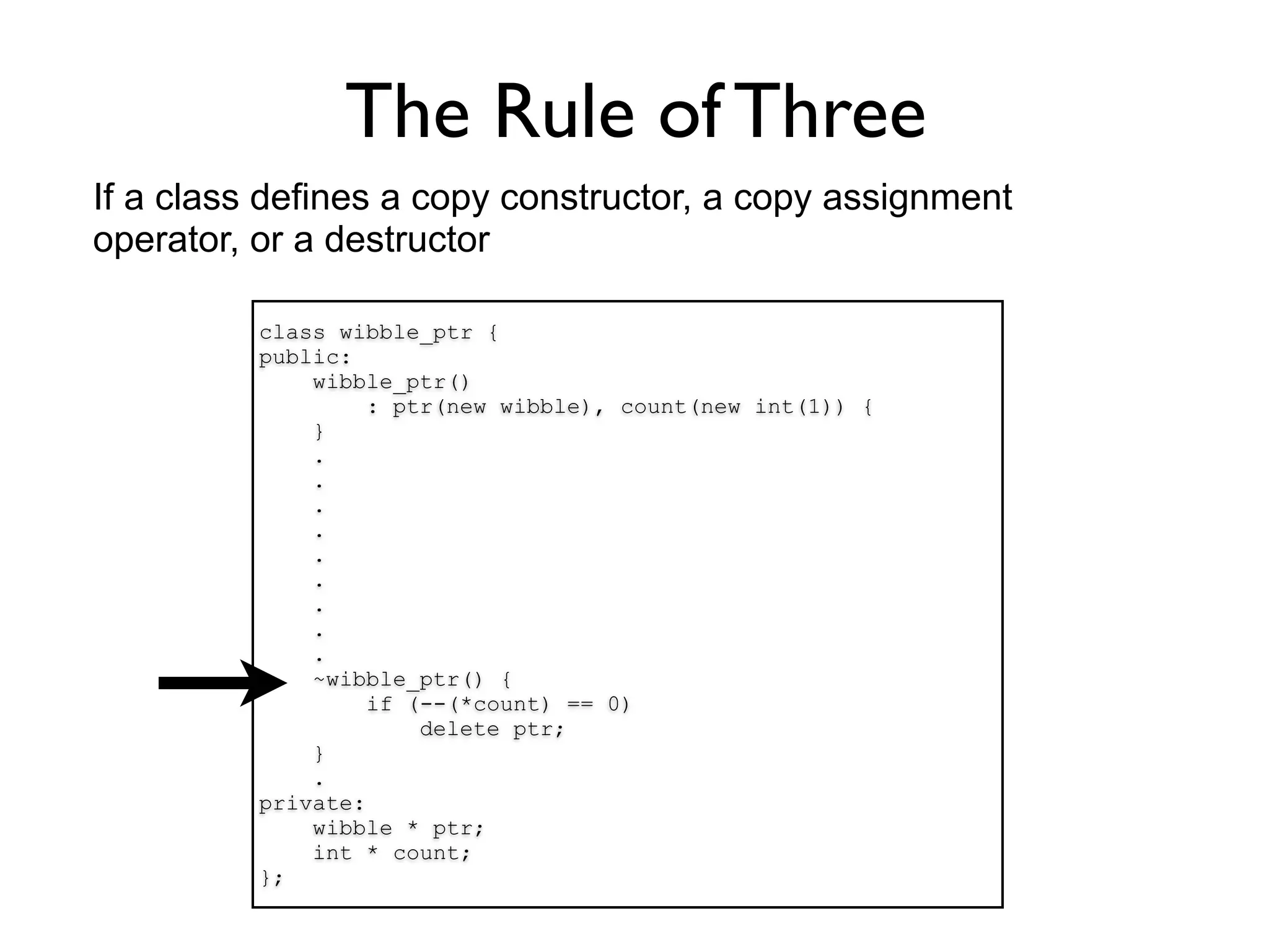 The Rule of Three
If a class defines a copy constructor, a copy assignment
operator, or a destructor

          class wibble_ptr {
          public:
              wibble_ptr()
                   : ptr(new wibble), count(new int(1)) {
              }
              .
              .
              .
              .
              .
              .
              .
              .
              .
              ~wibble_ptr() {
                   if (--(*count) == 0)
                       delete ptr;
              }
              .
          private:
              wibble * ptr;
              int * count;
          };
 