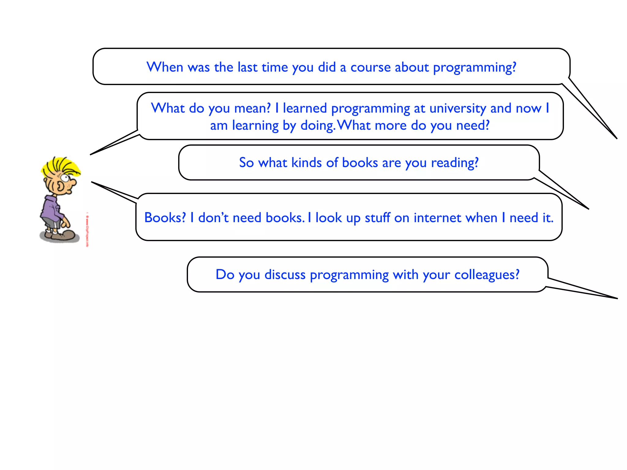 When was the last time you did a course about programming?

 What do you mean? I learned programming at university and now I
         am learning by doing. What more do you need?

                So what kinds of books are you reading?


Books? I don’t need books. I look up stuff on internet when I need it.


            Do you discuss programming with your colleagues?
 