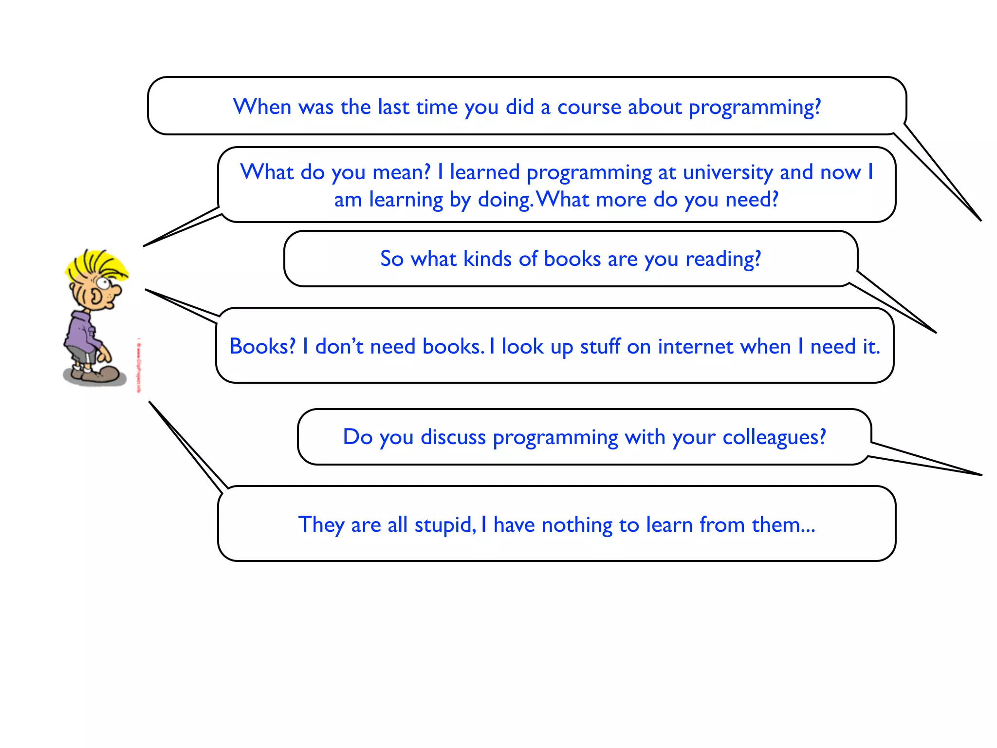 When was the last time you did a course about programming?

 What do you mean? I learned programming at university and now I
         am learning by doing. What more do you need?

                So what kinds of books are you reading?


Books? I don’t need books. I look up stuff on internet when I need it.


            Do you discuss programming with your colleagues?


       They are all stupid, I have nothing to learn from them...
 