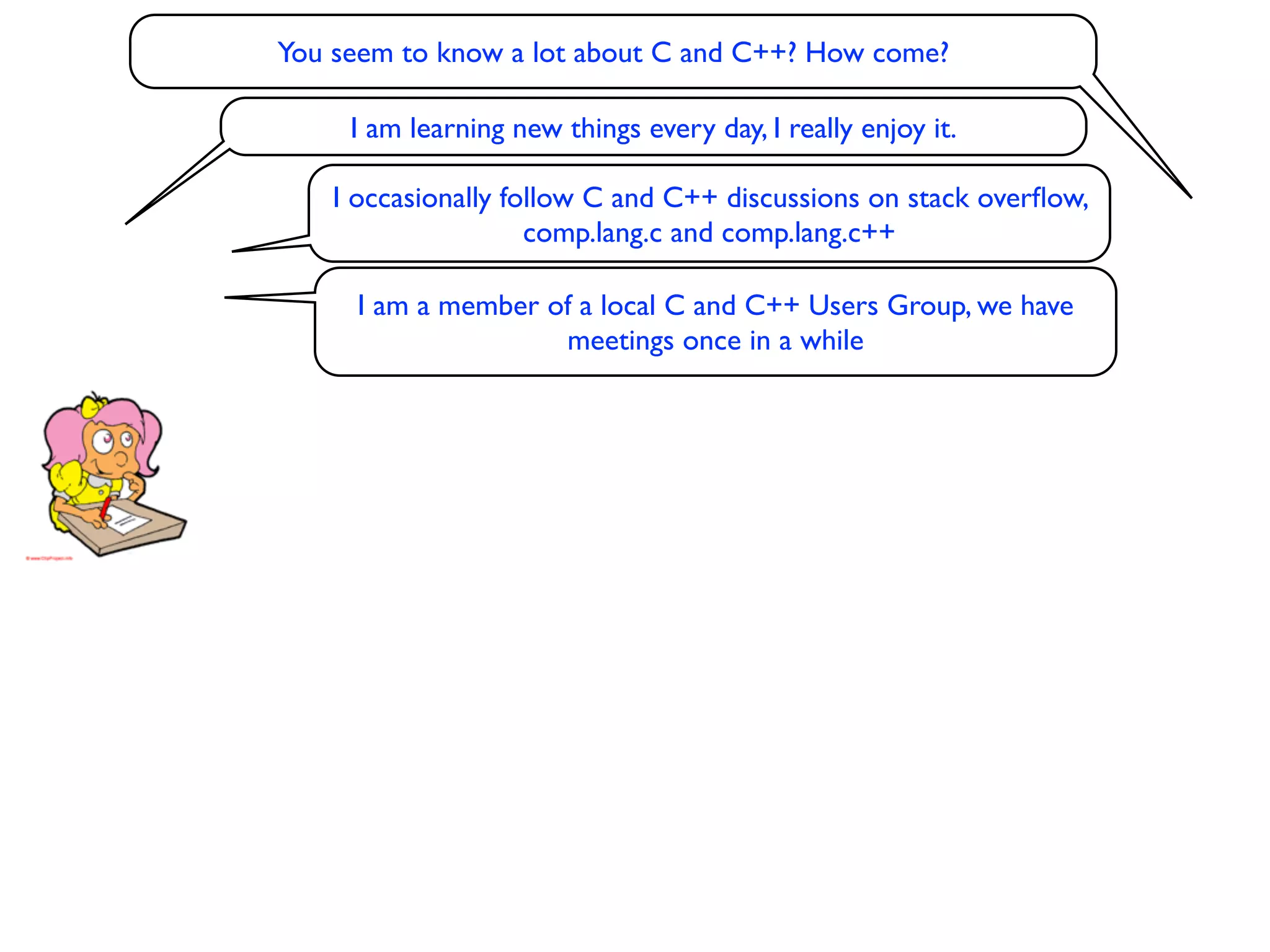 You seem to know a lot about C and C++? How come?

     I am learning new things every day, I really enjoy it.

    I occasionally follow C and C++ discussions on stack overﬂow,
                     comp.lang.c and comp.lang.c++

      I am a member of a local C and C++ Users Group, we have
                     meetings once in a while
 