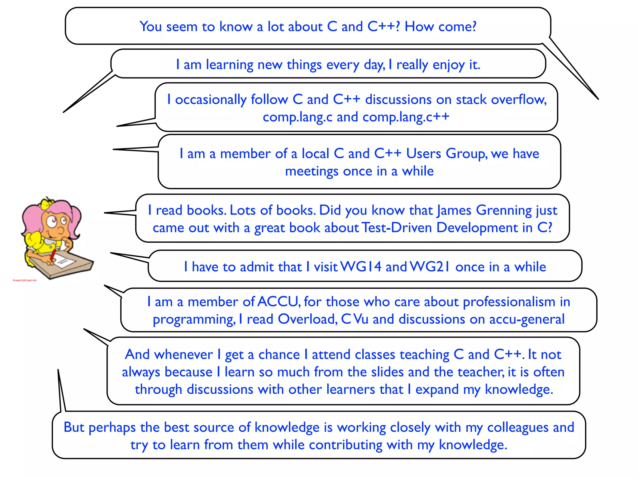 You seem to know a lot about C and C++? How come?

                  I am learning new things every day, I really enjoy it.

                I occasionally follow C and C++ discussions on stack overﬂow,
                                 comp.lang.c and comp.lang.c++

                  I am a member of a local C and C++ Users Group, we have
                                 meetings once in a while

             I read books. Lots of books. Did you know that James Grenning just
              came out with a great book about Test-Driven Development in C?

                   I have to admit that I visit WG14 and WG21 once in a while

             I am a member of ACCU, for those who care about professionalism in
              programming, I read Overload, C Vu and discussions on accu-general

         And whenever I get a chance I attend classes teaching C and C++. It not
         always because I learn so much from the slides and the teacher, it is often
           through discussions with other learners that I expand my knowledge.

But perhaps the best source of knowledge is working closely with my colleagues and
          try to learn from them while contributing with my knowledge.
 