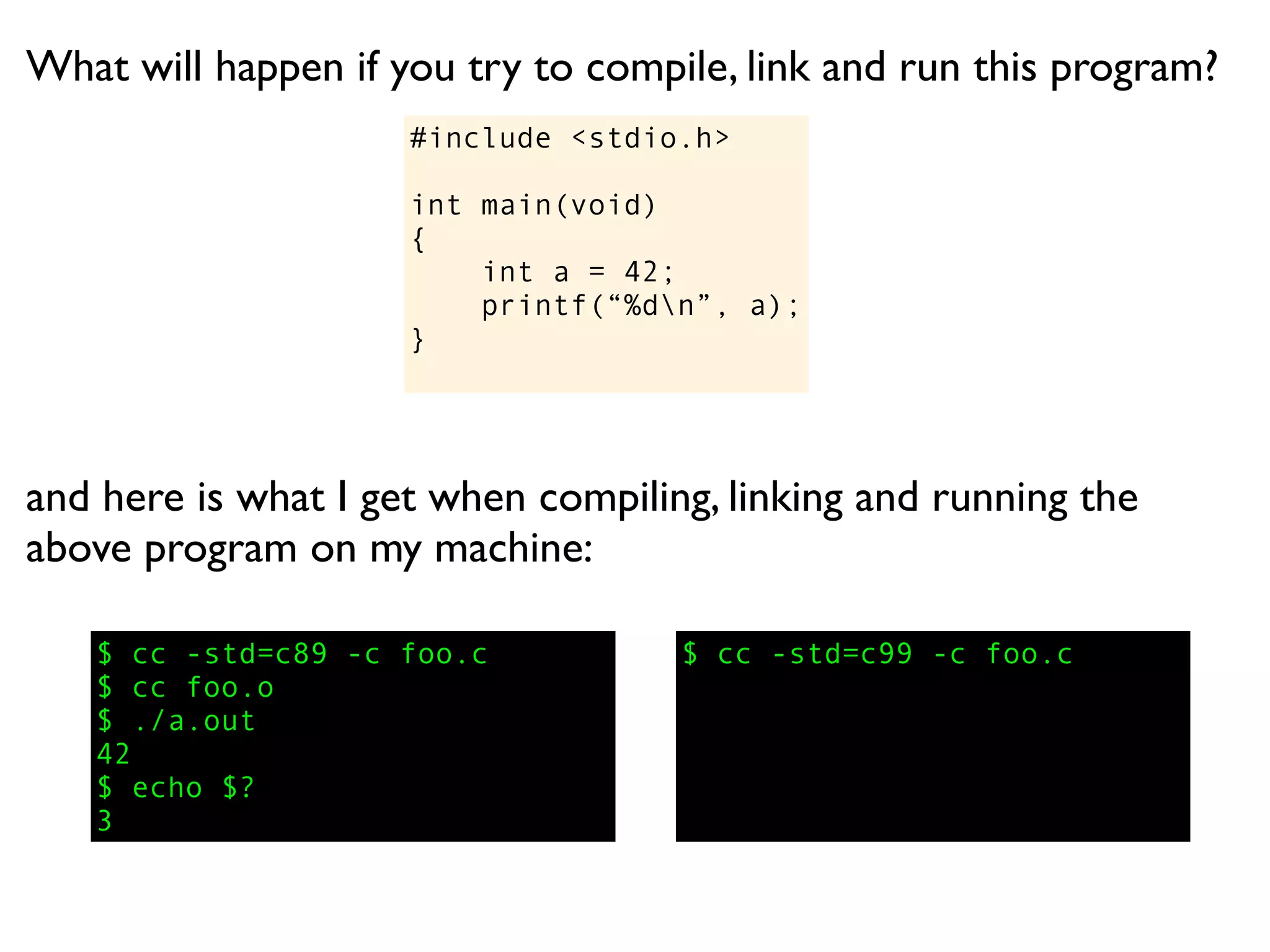What will happen if you try to compile, link and run this program?
                     #include <stdio.h>

                     int main(void)
                     {
                         int a = 42;
                         printf(“%dn”, a);
                     }




and here is what I get when compiling, linking and running the
above program on my machine:

   $ cc -std=c89 -c foo.c           $ cc -std=c99 -c foo.c
   $ cc foo.o
   $ ./a.out
   42
   $ echo $?
   3
 
