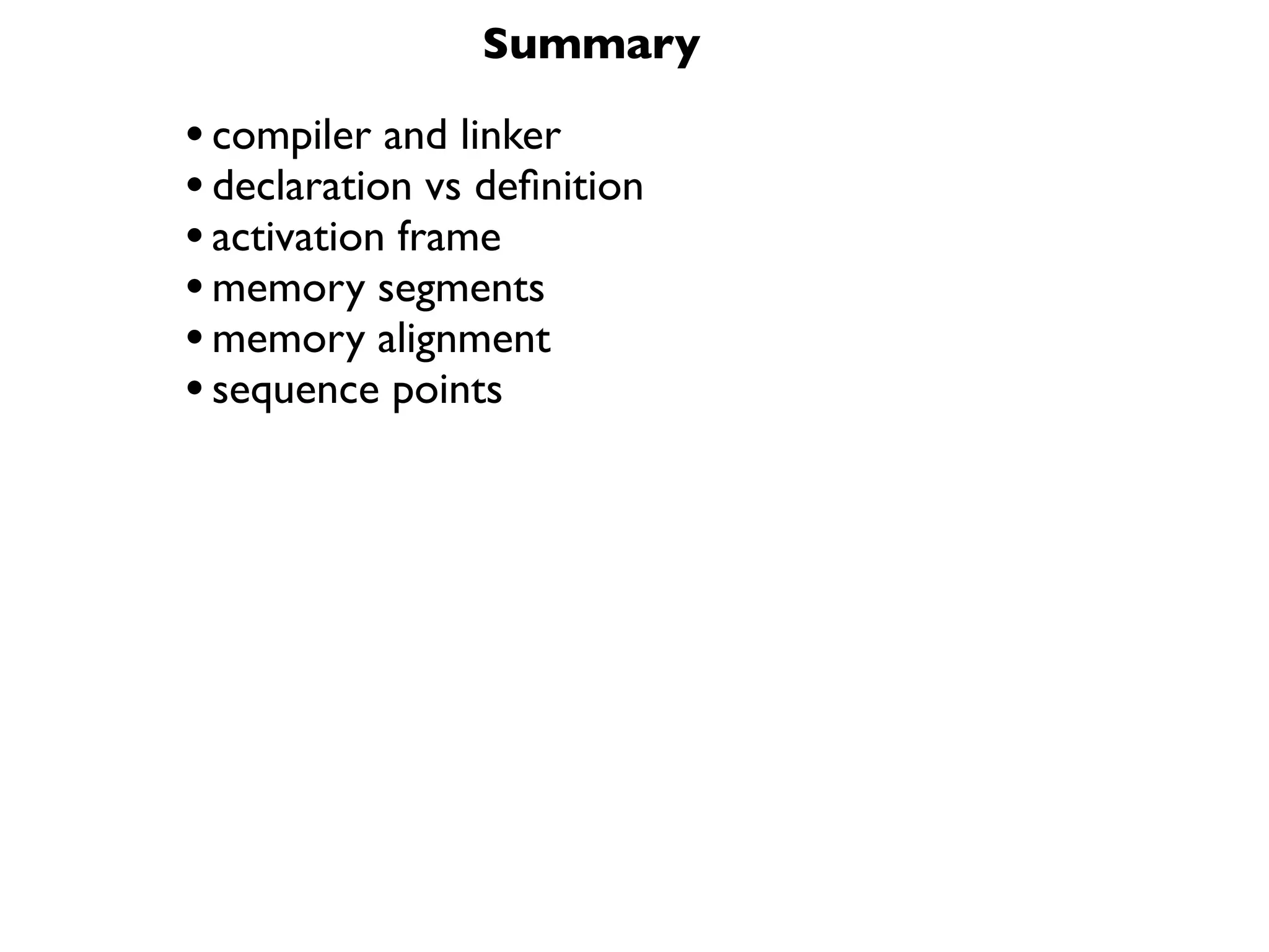 Summary

• compiler and linker
• declaration vs deﬁnition
• activation frame
• memory segments
• memory alignment
• sequence points
 