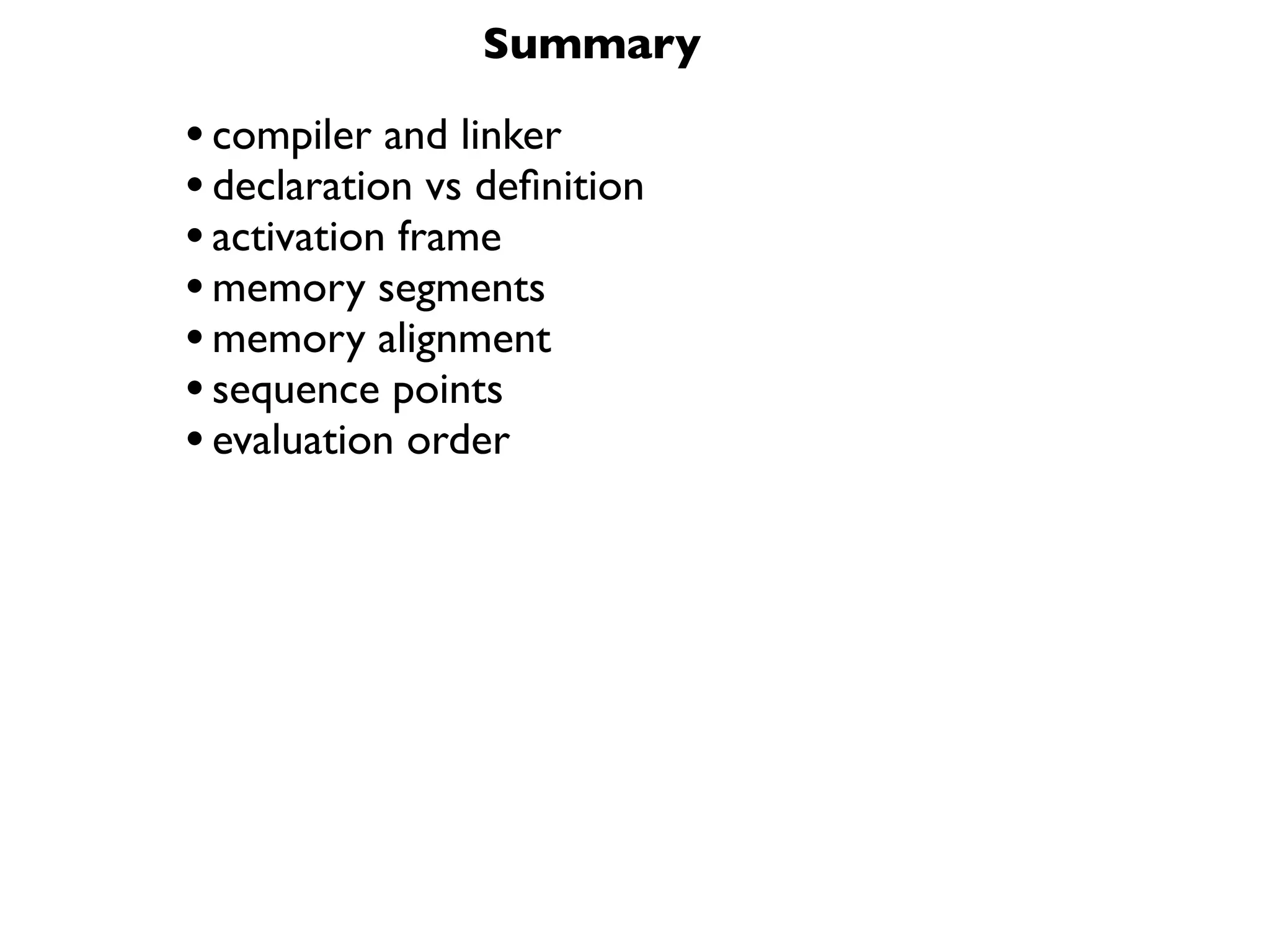 Summary

• compiler and linker
• declaration vs deﬁnition
• activation frame
• memory segments
• memory alignment
• sequence points
• evaluation order
 