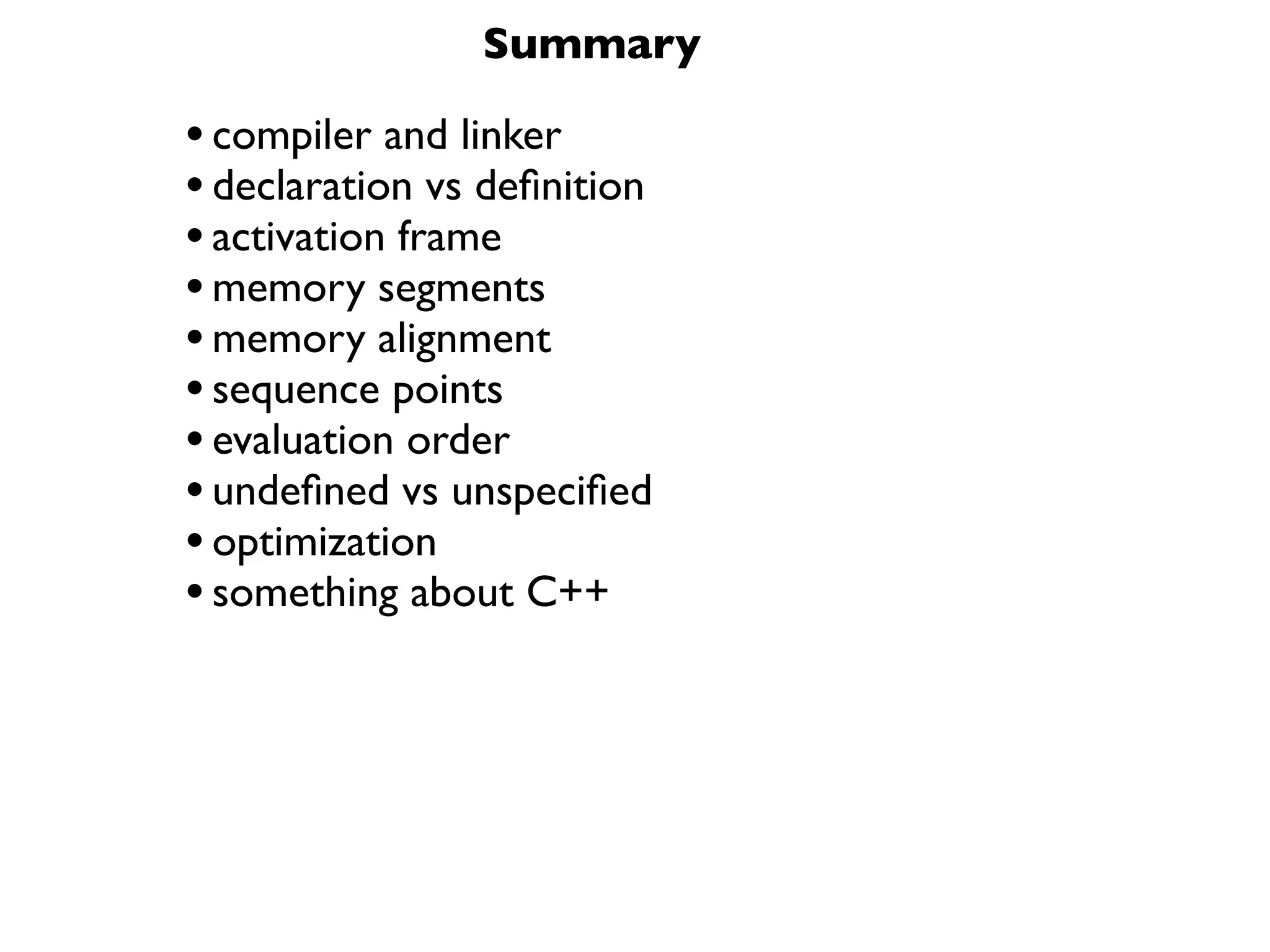 Summary

• compiler and linker
• declaration vs deﬁnition
• activation frame
• memory segments
• memory alignment
• sequence points
• evaluation order
• undeﬁned vs unspeciﬁed
• optimization
• something about C++
 