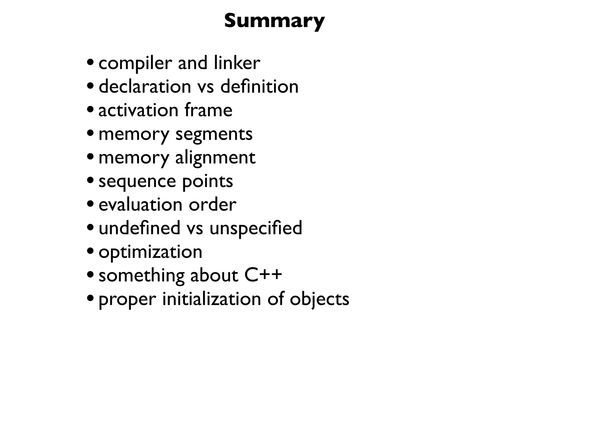 Summary

• compiler and linker
• declaration vs deﬁnition
• activation frame
• memory segments
• memory alignment
• sequence points
• evaluation order
• undeﬁned vs unspeciﬁed
• optimization
• something about C++
• proper initialization of objects
 