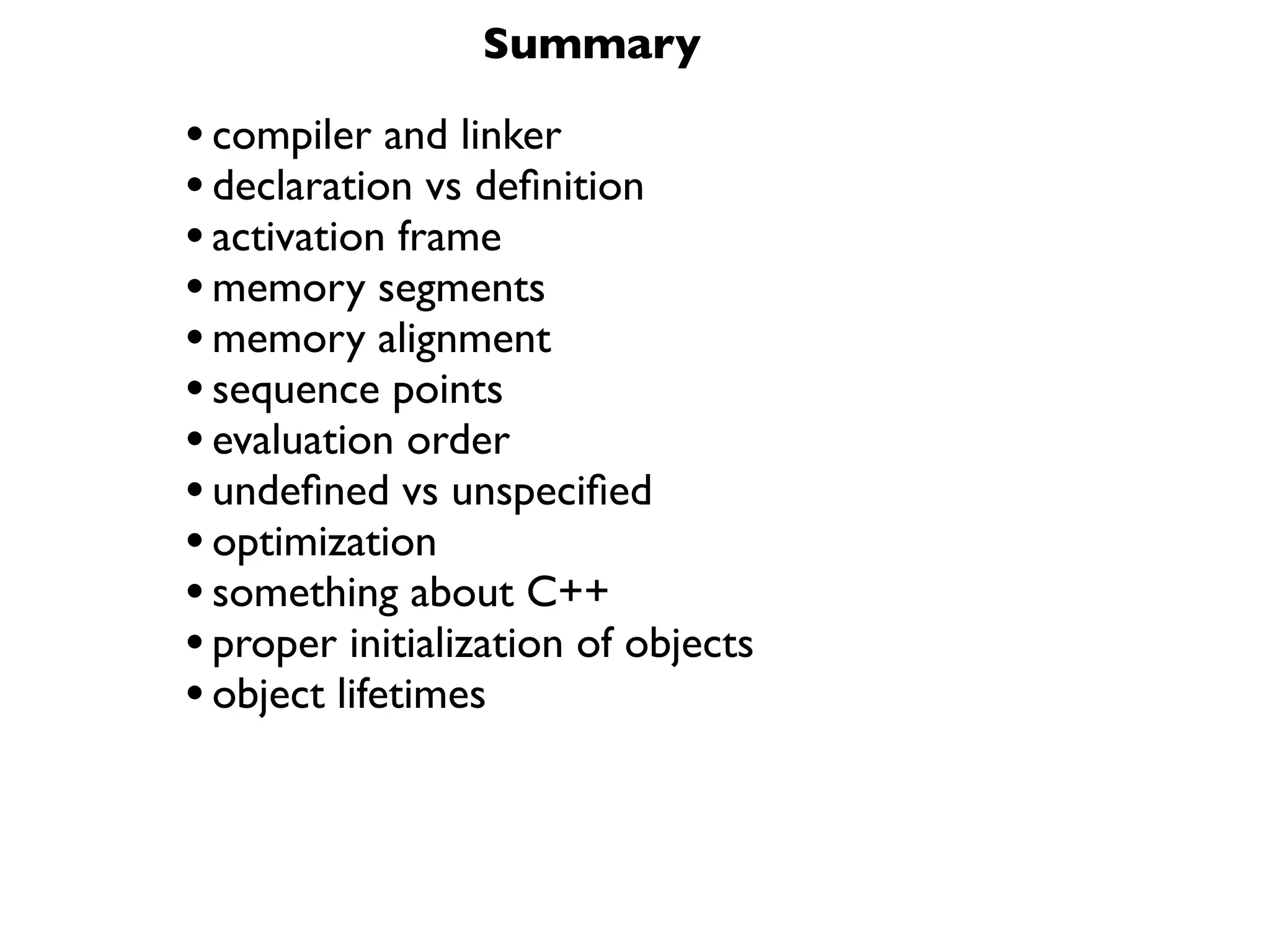 Summary

• compiler and linker
• declaration vs deﬁnition
• activation frame
• memory segments
• memory alignment
• sequence points
• evaluation order
• undeﬁned vs unspeciﬁed
• optimization
• something about C++
• proper initialization of objects
• object lifetimes
 