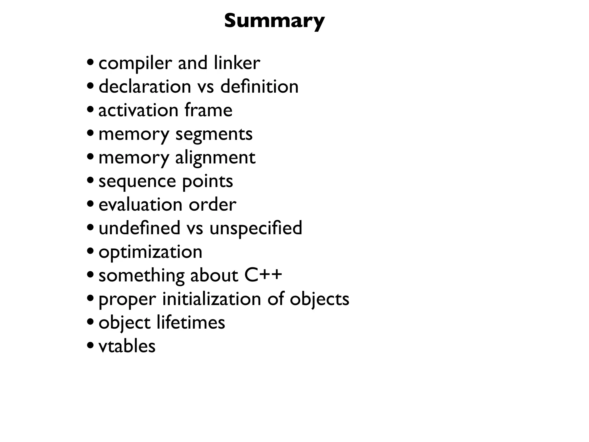 Summary

• compiler and linker
• declaration vs deﬁnition
• activation frame
• memory segments
• memory alignment
• sequence points
• evaluation order
• undeﬁned vs unspeciﬁed
• optimization
• something about C++
• proper initialization of objects
• object lifetimes
• vtables
 