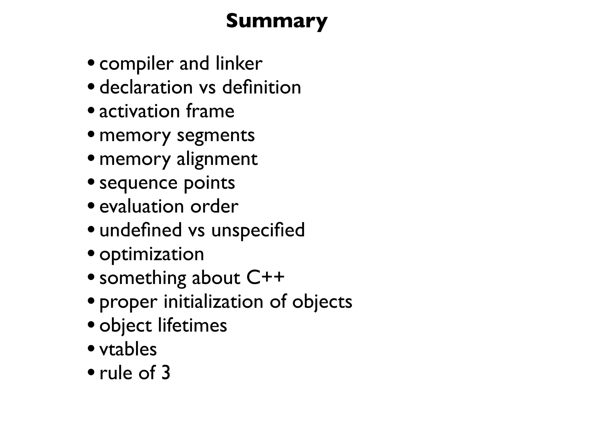 Summary

• compiler and linker
• declaration vs deﬁnition
• activation frame
• memory segments
• memory alignment
• sequence points
• evaluation order
• undeﬁned vs unspeciﬁed
• optimization
• something about C++
• proper initialization of objects
• object lifetimes
• vtables
• rule of 3
 