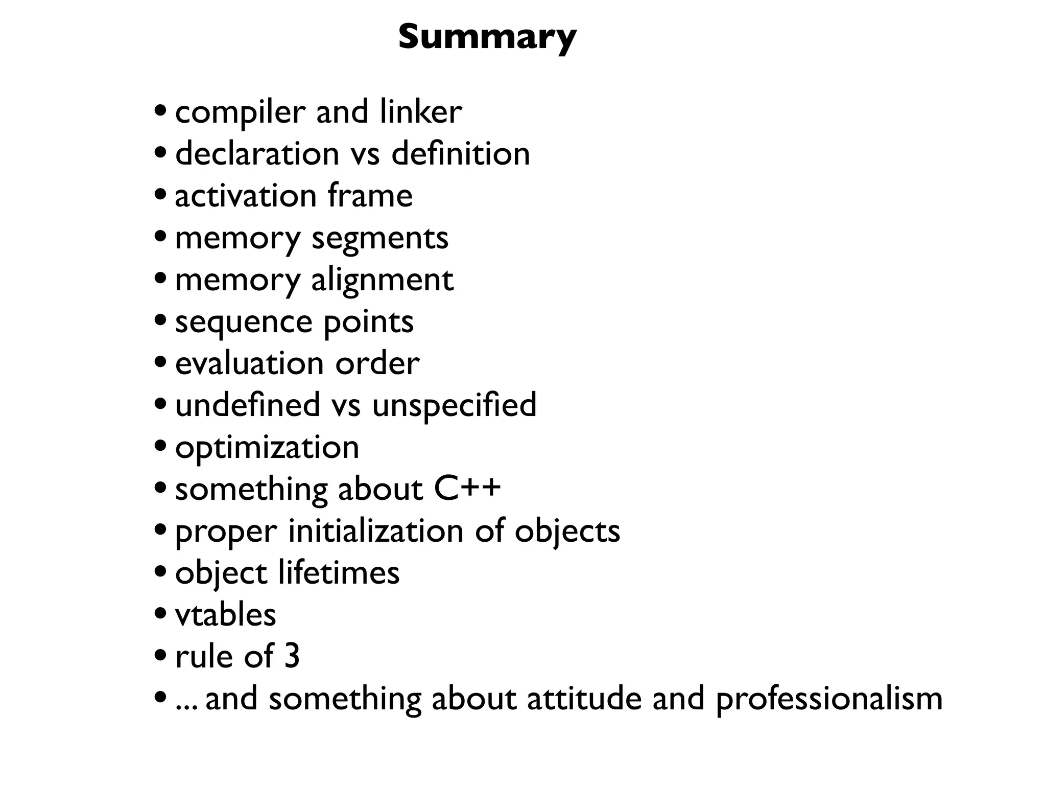 Summary

• compiler and linker
• declaration vs deﬁnition
• activation frame
• memory segments
• memory alignment
• sequence points
• evaluation order
• undeﬁned vs unspeciﬁed
• optimization
• something about C++
• proper initialization of objects
• object lifetimes
• vtables
• rule of 3
• ... and something about attitude and professionalism
 