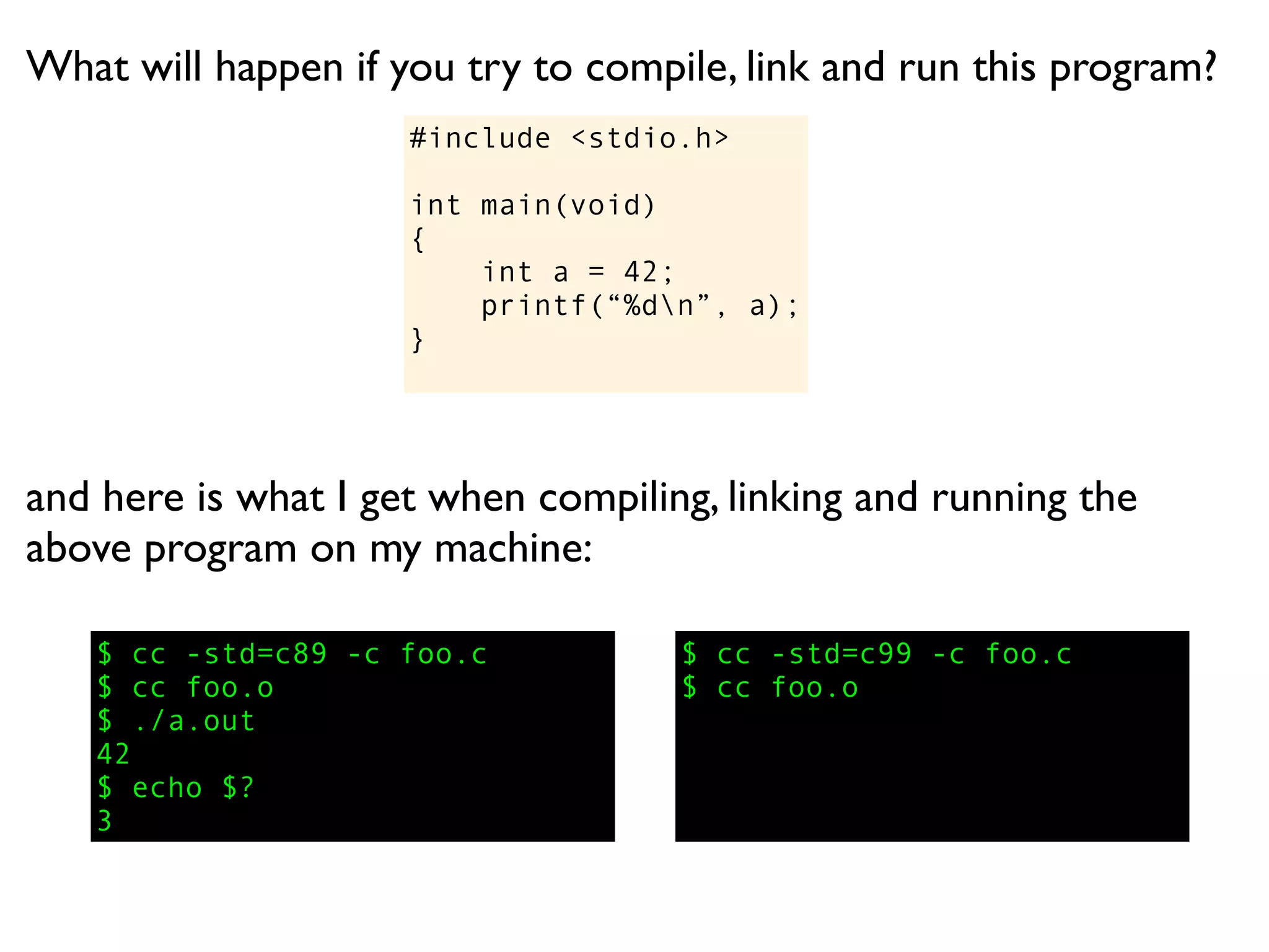 What will happen if you try to compile, link and run this program?
                     #include <stdio.h>

                     int main(void)
                     {
                         int a = 42;
                         printf(“%dn”, a);
                     }




and here is what I get when compiling, linking and running the
above program on my machine:

   $ cc -std=c89 -c foo.c           $ cc -std=c99 -c foo.c
   $ cc foo.o                       $ cc foo.o
   $ ./a.out
   42
   $ echo $?
   3
 