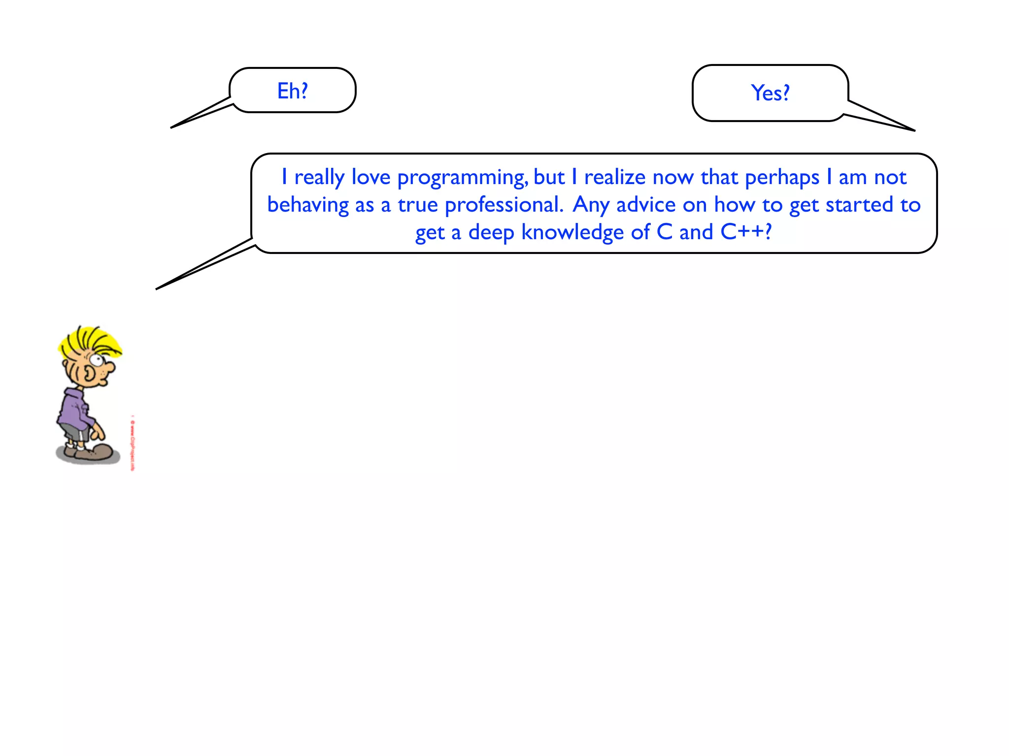 Eh?                                              Yes?


 I really love programming, but I realize now that perhaps I am not
behaving as a true professional. Any advice on how to get started to
                 get a deep knowledge of C and C++?
 