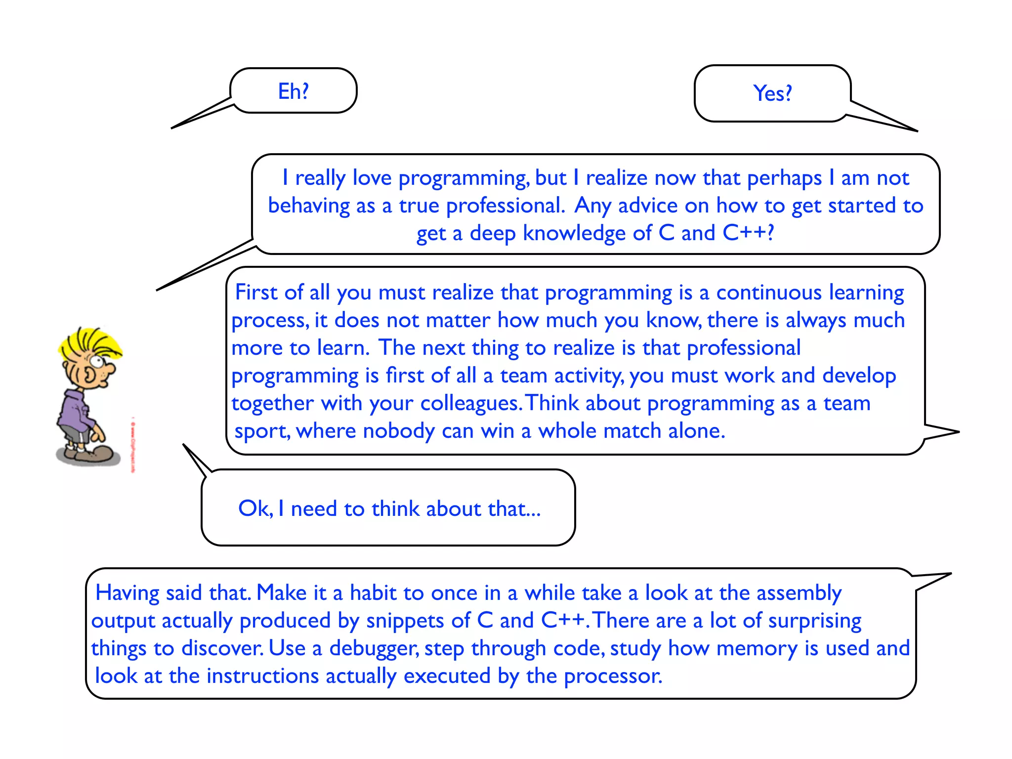 Eh?                                               Yes?


                  I really love programming, but I realize now that perhaps I am not
                 behaving as a true professional. Any advice on how to get started to
                                  get a deep knowledge of C and C++?

              First of all you must realize that programming is a continuous learning
              process, it does not matter how much you know, there is always much
              more to learn. The next thing to realize is that professional
              programming is ﬁrst of all a team activity, you must work and develop
              together with your colleagues. Think about programming as a team
              sport, where nobody can win a whole match alone.


              Ok, I need to think about that...


 Having said that. Make it a habit to once in a while take a look at the assembly
output actually produced by snippets of C and C++. There are a lot of surprising
things to discover. Use a debugger, step through code, study how memory is used and
look at the instructions actually executed by the processor.
 