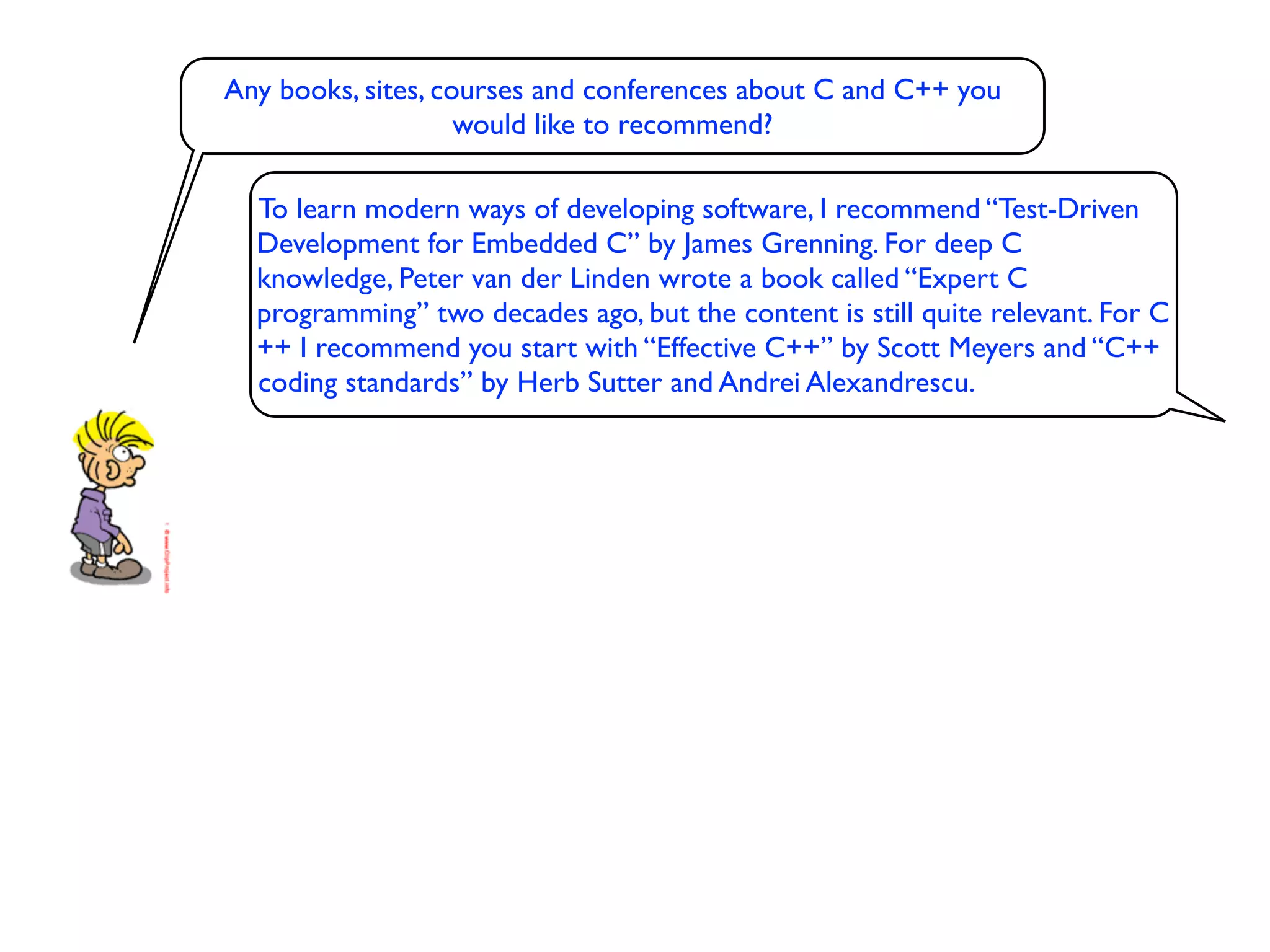 Any books, sites, courses and conferences about C and C++ you
                    would like to recommend?

  To learn modern ways of developing software, I recommend “Test-Driven
  Development for Embedded C” by James Grenning. For deep C
  knowledge, Peter van der Linden wrote a book called “Expert C
  programming” two decades ago, but the content is still quite relevant. For C
  ++ I recommend you start with “Effective C++” by Scott Meyers and “C++
  coding standards” by Herb Sutter and Andrei Alexandrescu.
 