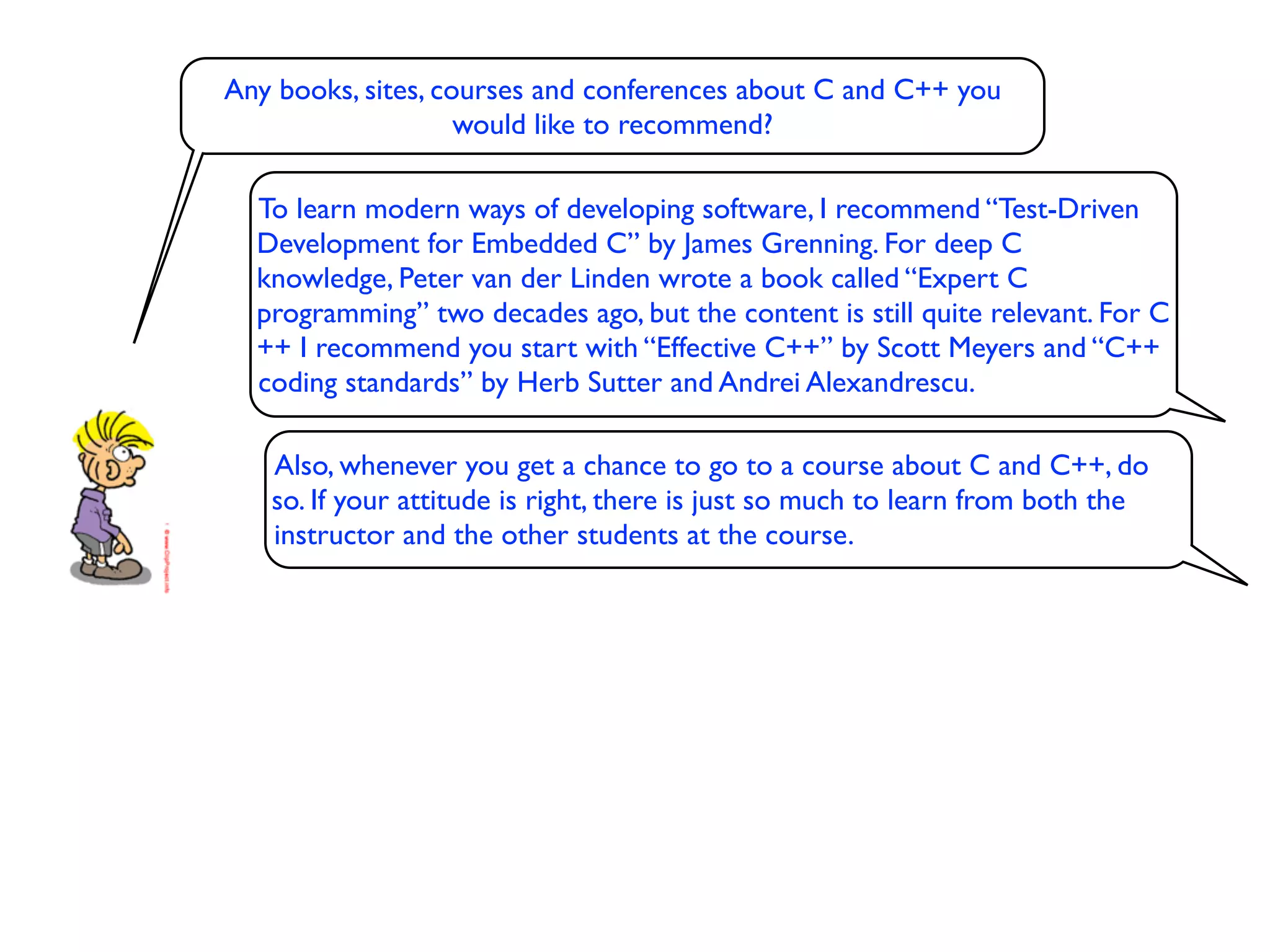 Any books, sites, courses and conferences about C and C++ you
                    would like to recommend?

  To learn modern ways of developing software, I recommend “Test-Driven
  Development for Embedded C” by James Grenning. For deep C
  knowledge, Peter van der Linden wrote a book called “Expert C
  programming” two decades ago, but the content is still quite relevant. For C
  ++ I recommend you start with “Effective C++” by Scott Meyers and “C++
  coding standards” by Herb Sutter and Andrei Alexandrescu.

   Also, whenever you get a chance to go to a course about C and C++, do
   so. If your attitude is right, there is just so much to learn from both the
   instructor and the other students at the course.
 