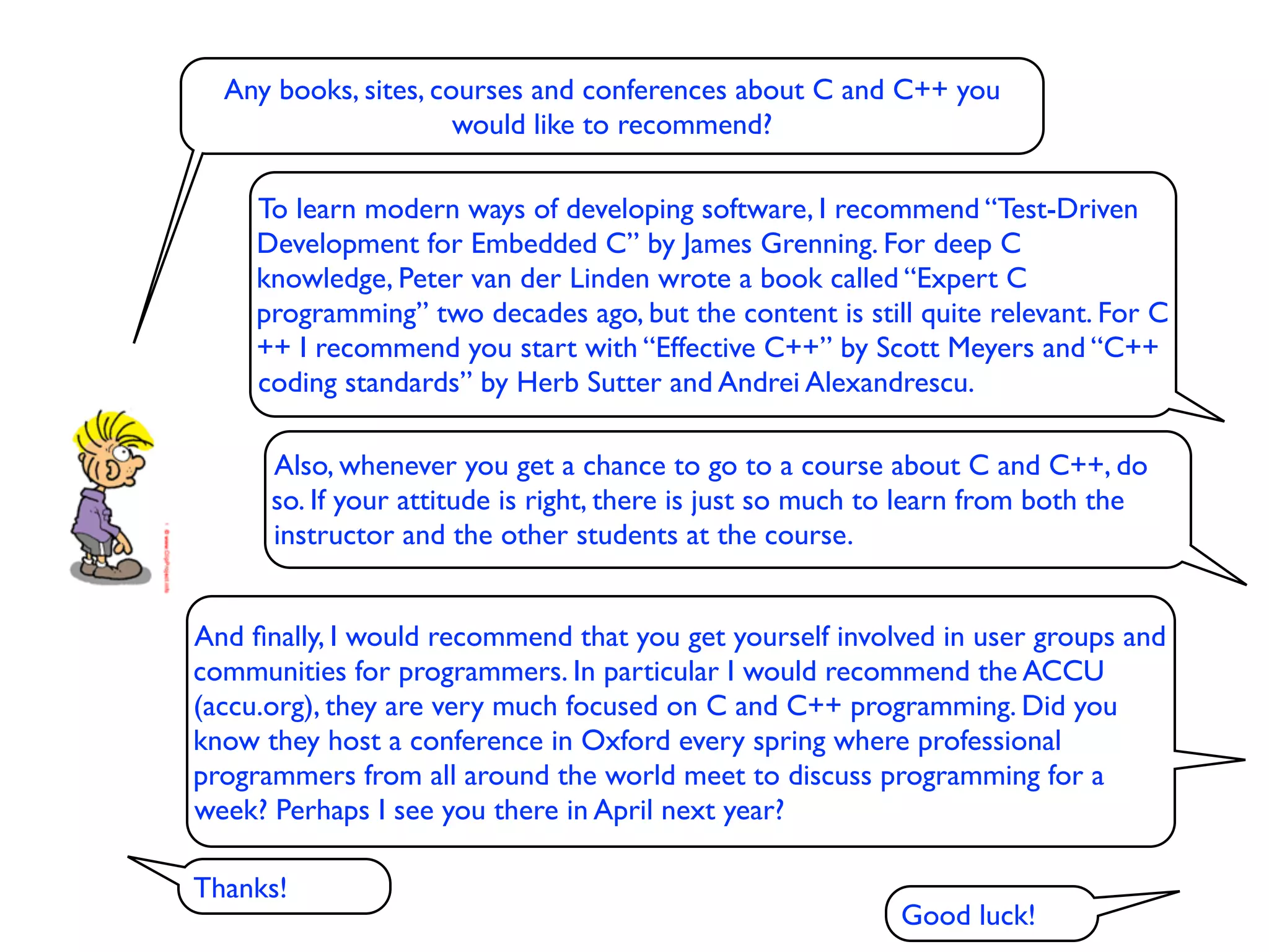 Any books, sites, courses and conferences about C and C++ you
                      would like to recommend?

     To learn modern ways of developing software, I recommend “Test-Driven
     Development for Embedded C” by James Grenning. For deep C
     knowledge, Peter van der Linden wrote a book called “Expert C
     programming” two decades ago, but the content is still quite relevant. For C
     ++ I recommend you start with “Effective C++” by Scott Meyers and “C++
     coding standards” by Herb Sutter and Andrei Alexandrescu.

      Also, whenever you get a chance to go to a course about C and C++, do
      so. If your attitude is right, there is just so much to learn from both the
      instructor and the other students at the course.


And ﬁnally, I would recommend that you get yourself involved in user groups and
communities for programmers. In particular I would recommend the ACCU
(accu.org), they are very much focused on C and C++ programming. Did you
know they host a conference in Oxford every spring where professional
programmers from all around the world meet to discuss programming for a
week? Perhaps I see you there in April next year?

Thanks!
                                                           Good luck!
 