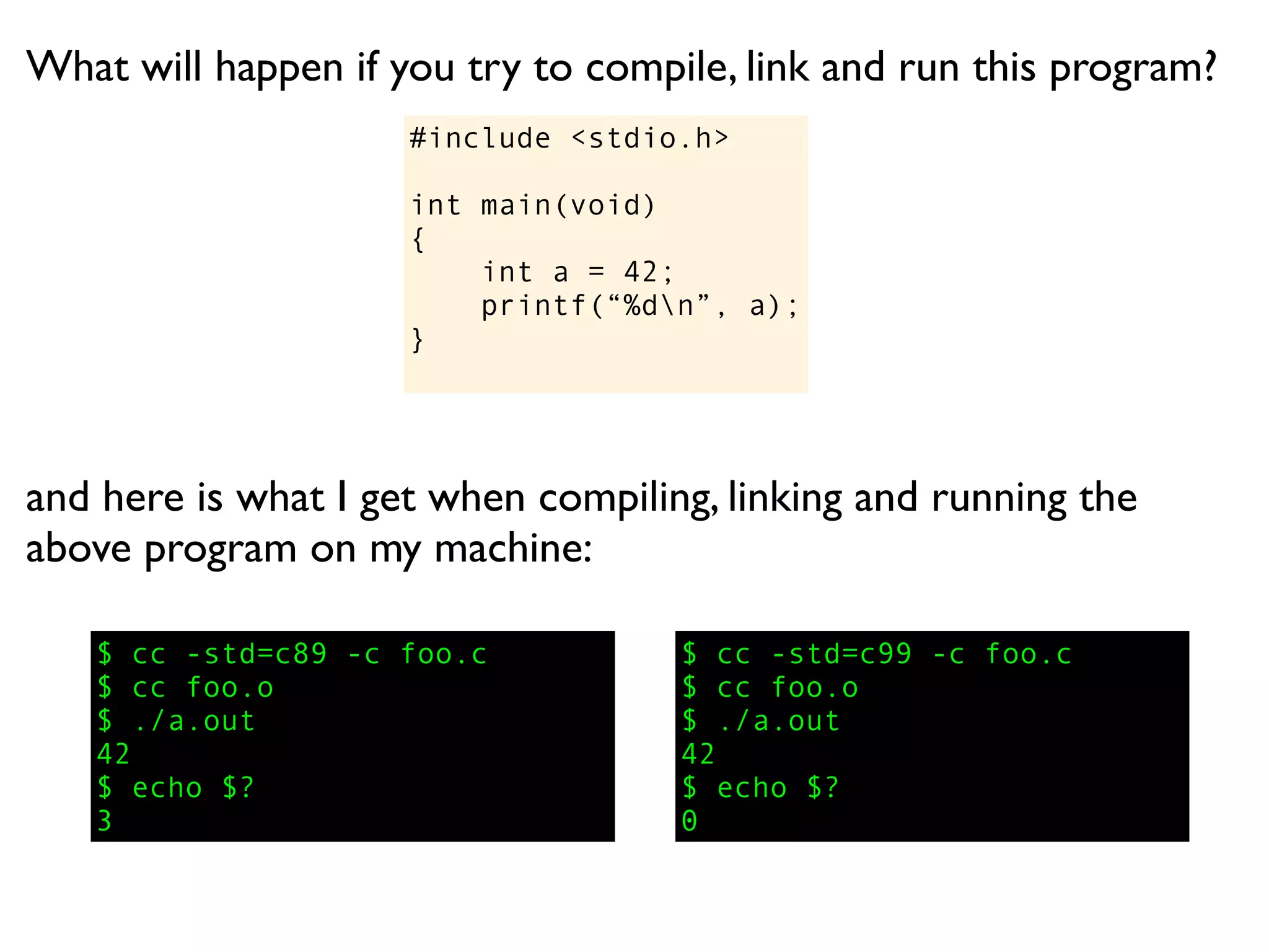 What will happen if you try to compile, link and run this program?
                     #include <stdio.h>

                     int main(void)
                     {
                         int a = 42;
                         printf(“%dn”, a);
                     }




and here is what I get when compiling, linking and running the
above program on my machine:

   $ cc -std=c89 -c foo.c           $ cc -std=c99 -c foo.c
   $ cc foo.o                       $ cc foo.o
   $ ./a.out                        $ ./a.out
   42                               42
   $ echo $?                        $ echo $?
   3                                0
 