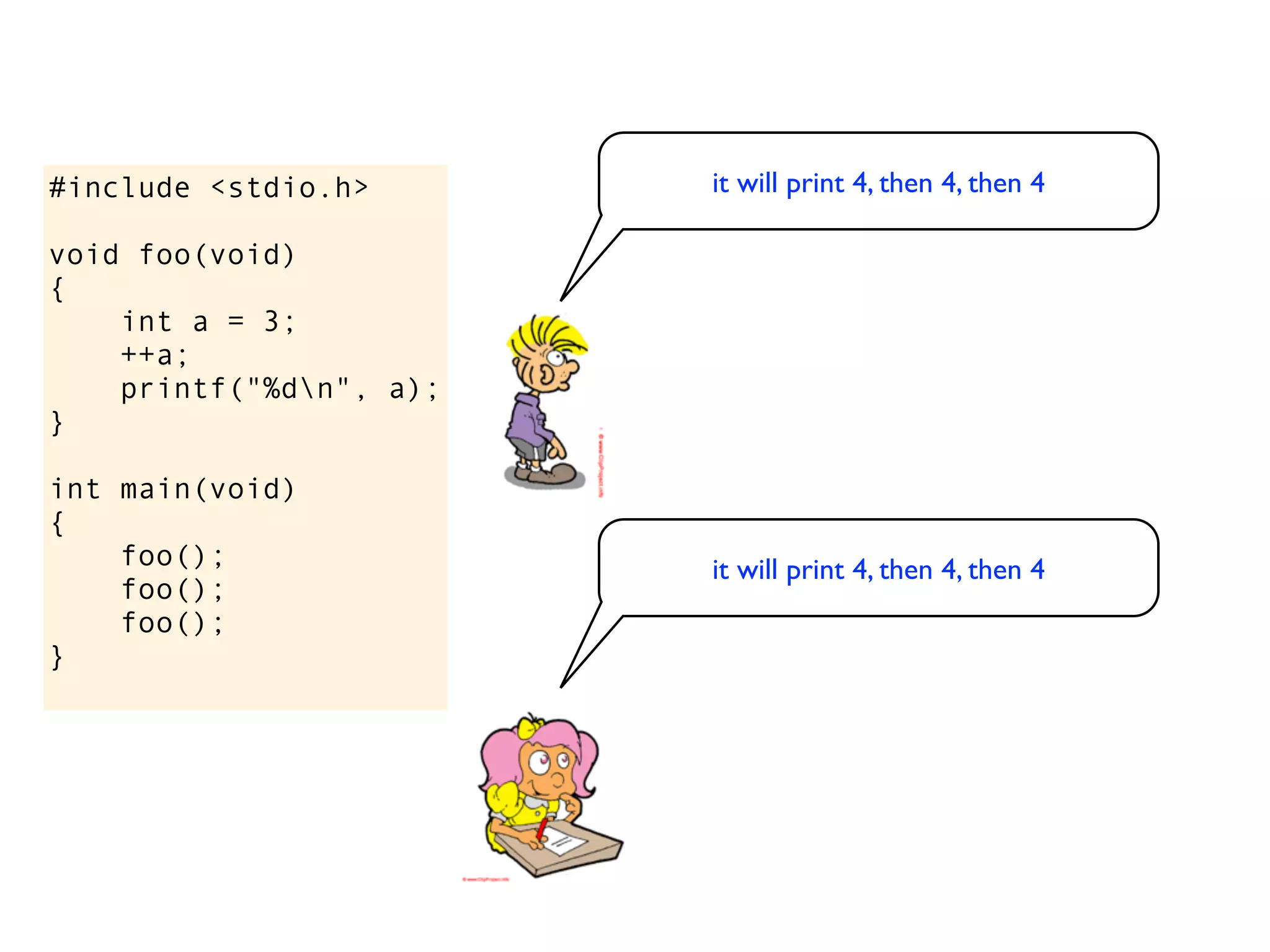 #include <stdio.h>       it will print 4, then 4, then 4

void foo(void)
{
    int a = 3;
    ++a;
    printf("%dn", a);
}

int main(void)
{
    foo();               it will print 4, then 4, then 4
    foo();
    foo();
}
 