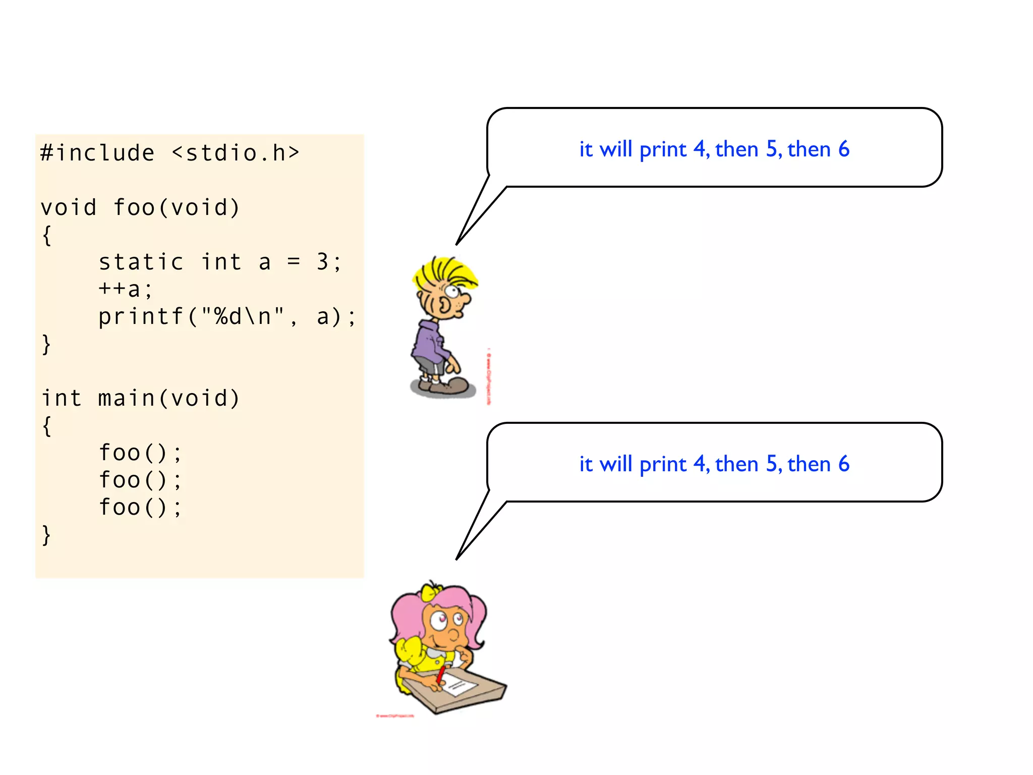#include <stdio.h>       it will print 4, then 5, then 6

void foo(void)
{
    static int a = 3;
    ++a;
    printf("%dn", a);
}

int main(void)
{
    foo();               it will print 4, then 5, then 6
    foo();
    foo();
}
 