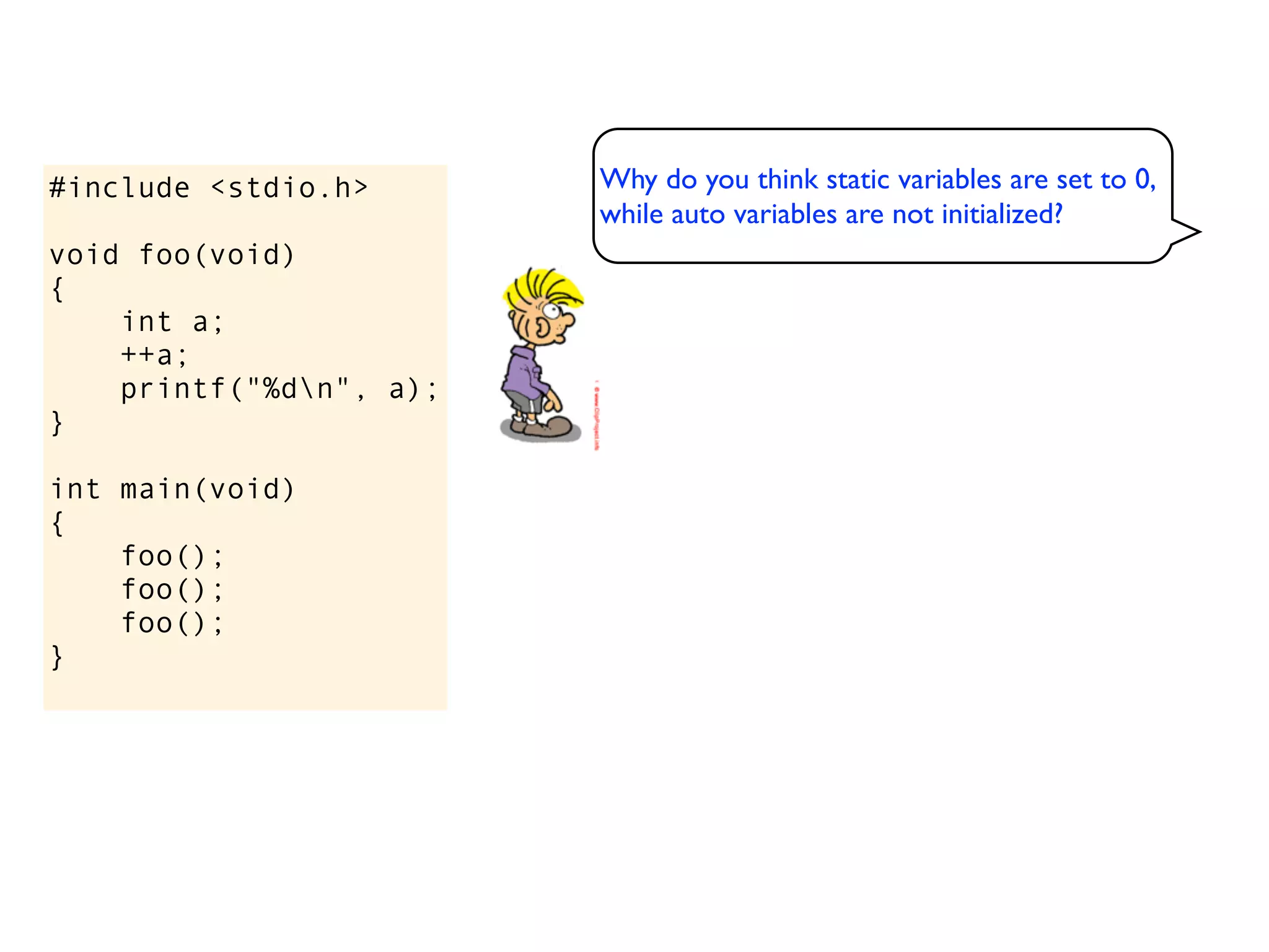 #include <stdio.h>       Why do you think static variables are set to 0,
                         while auto variables are not initialized?
void foo(void)
{
    int a;
    ++a;
    printf("%dn", a);
}

int main(void)
{
    foo();
    foo();
    foo();
}
 