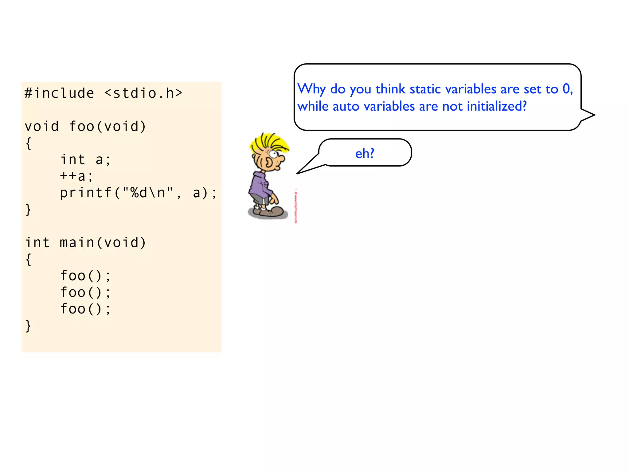 #include <stdio.h>       Why do you think static variables are set to 0,
                         while auto variables are not initialized?
void foo(void)
{
    int a;                        eh?
    ++a;
    printf("%dn", a);
}

int main(void)
{
    foo();
    foo();
    foo();
}
 