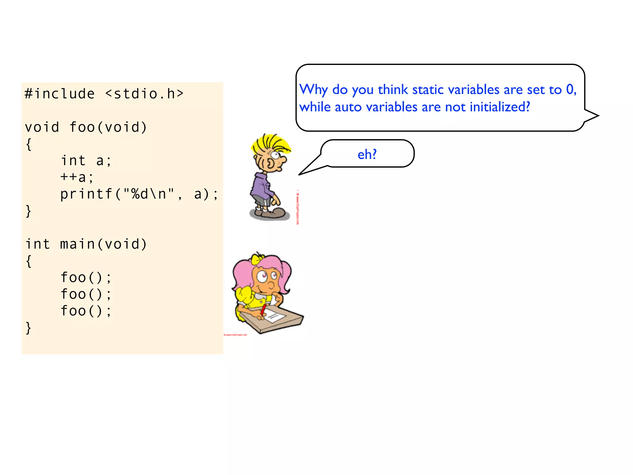 #include <stdio.h>       Why do you think static variables are set to 0,
                         while auto variables are not initialized?
void foo(void)
{
    int a;                        eh?
    ++a;
    printf("%dn", a);
}

int main(void)
{
    foo();
    foo();
    foo();
}
 