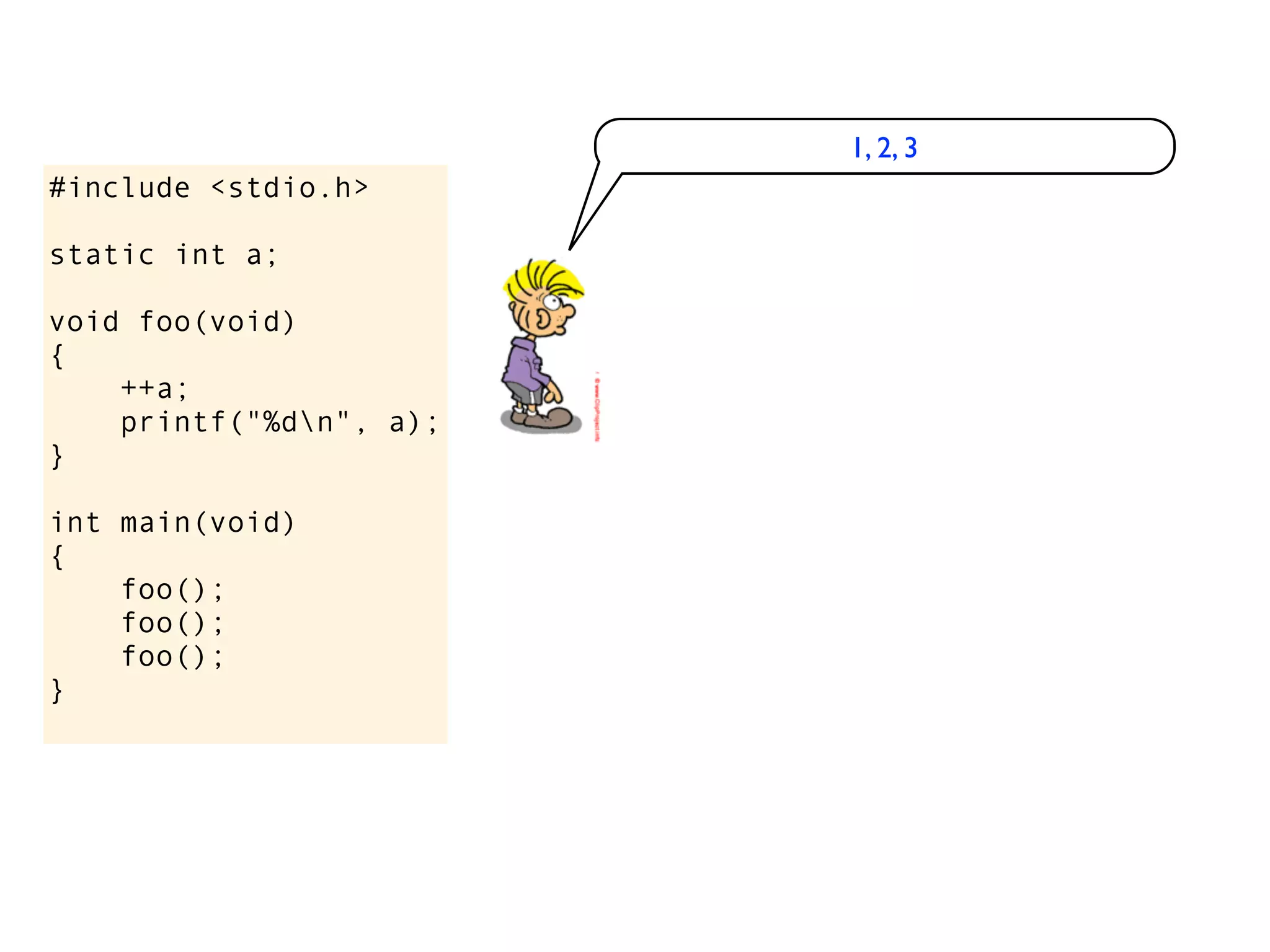 1, 2, 3
#include <stdio.h>

static int a;

void foo(void)
{
    ++a;
    printf("%dn", a);
}

int main(void)
{
    foo();
    foo();
    foo();
}
 