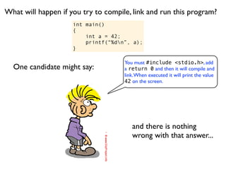What will happen if you try to compile, link and run this program?
                     int main()
                     {
                         int a = 42;
                         printf(“%dn”, a);
                     }

                                     You must #include <stdio.h>, add
  One candidate might say:           a return 0 and then it will compile and
                                     link. When executed it will print the value
                                     42 on the screen.




                                        and there is nothing
                                        wrong with that answer...
 
