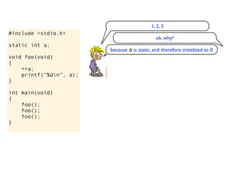 1, 2, 3
#include <stdio.h>
                                               ok, why?
static int a;
                         because a is static, and therefore initialized to 0
void foo(void)
{
    ++a;
    printf("%dn", a);
}

int main(void)
{
    foo();
    foo();
    foo();
}
 