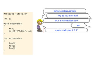 garbage, garbage, garbage
#include <stdio.h>
                              why do you think that?
int a;
                          oh, is it still initialized to 0?
void foo(void)
{                                                       yes
    ++a;
    printf("%dn", a);    maybe it will print 1, 2, 3?
}

int main(void)
{
    foo();
    foo();
    foo();
}
 