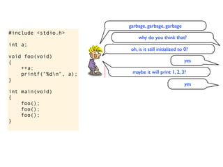 garbage, garbage, garbage
#include <stdio.h>
                              why do you think that?
int a;
                          oh, is it still initialized to 0?
void foo(void)
{                                                       yes
    ++a;
    printf("%dn", a);    maybe it will print 1, 2, 3?
}
                                                         yes
int main(void)
{
    foo();
    foo();
    foo();
}
 