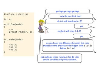 garbage, garbage, garbage
#include <stdio.h>
                                               why do you think that?
int a;
                                           oh, is it still initialized to 0?
void foo(void)
{                                                                        yes
    ++a;
    printf("%dn", a);                      maybe it will print 1, 2, 3?
}
                                                                          yes
int main(void)
{                              do you know the difference between this code
    foo();                 snippet and the previous code snippet (with static
    foo();                                   before int a)?
    foo();
}

                         not really, or wait a minute, it has do with
                           private variables and public variables.
 