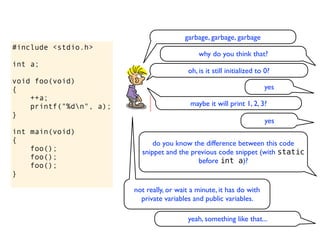 garbage, garbage, garbage
#include <stdio.h>
                                               why do you think that?
int a;
                                           oh, is it still initialized to 0?
void foo(void)
{                                                                        yes
    ++a;
    printf("%dn", a);                      maybe it will print 1, 2, 3?
}
                                                                          yes
int main(void)
{                              do you know the difference between this code
    foo();                 snippet and the previous code snippet (with static
    foo();                                   before int a)?
    foo();
}

                         not really, or wait a minute, it has do with
                           private variables and public variables.

                                           yeah, something like that...
 