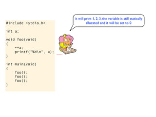 it will print 1, 2, 3, the variable is still statically
#include <stdio.h>                allocated and it will be set to 0

int a;

void foo(void)
{
    ++a;
    printf("%dn", a);
}

int main(void)
{
    foo();
    foo();
    foo();
}
 