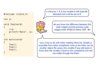 it will print 1, 2, 3, the variable is still statically
#include <stdio.h>                         allocated and it will be set to 0

int a;

void foo(void)                             do you know the difference between this
{                                             code snippet and the previous code
    ++a;                                    snippet (with static before int a)?
    printf("%dn", a);
}

int main(void)
{                          sure, it has to do with linker visibility. Here the variable is
    foo();               accessible from other compilation units, ie the linker can let
    foo();                 another object ﬁle access this variable. If you add static in
    foo();                front, then the variable is local to this compilation unit and
}                                          not visible through the linker.
 