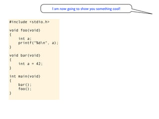I am now going to show you something cool!


#include <stdio.h>

void foo(void)
{
    int a;
    printf("%dn", a);
}

void bar(void)
{
    int a = 42;
}

int main(void)
{
    bar();
    foo();
}
 