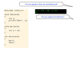 I am now going to show you something cool!


#include <stdio.h>                $ cc foo.c && ./a.out
                                  42
void foo(void)
{                                         Can you explain this behaviour?
    int a;
    printf("%dn", a);
}

void bar(void)
{
    int a = 42;
}

int main(void)
{
    bar();
    foo();
}
 