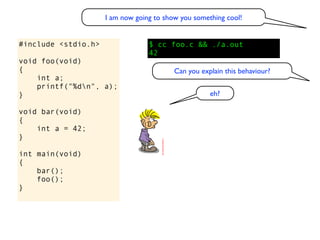 I am now going to show you something cool!


#include <stdio.h>                $ cc foo.c && ./a.out
                                  42
void foo(void)
{                                         Can you explain this behaviour?
    int a;
    printf("%dn", a);
}                                                    eh?

void bar(void)
{
    int a = 42;
}

int main(void)
{
    bar();
    foo();
}
 