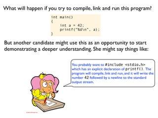 What will happen if you try to compile, link and run this program?
                     int main()
                     {
                         int a = 42;
                         printf(“%dn”, a);
                     }

But another candidate might use this as an opportunity to start
demonstrating a deeper understanding. She might say things like:

                              You probably want to #include <stdio.h>
                              which has an explicit declaration of printf(). The
                              program will compile, link and run, and it will write the
                              number 42 followed by a newline to the standard
                              output stream.
 