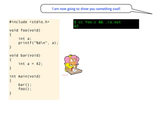 I am now going to show you something cool!


#include <stdio.h>                $ cc foo.c && ./a.out
                                  42
void foo(void)
{
    int a;
    printf("%dn", a);
}

void bar(void)
{
    int a = 42;
}

int main(void)
{
    bar();
    foo();
}
 
