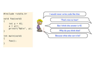 #include <stdio.h>       I would never write code like that.

void foo(void)
                                      That’s nice to hear!
{
    int a = 41;
    a = a++;                     But I think the answer is 42
    printf("%dn", a);
}                                   Why do you think that?

int main(void)                 Because what else can it be?
{
    foo();
}
 