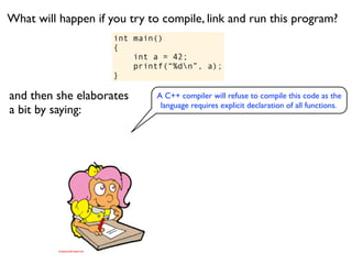 What will happen if you try to compile, link and run this program?
                     int main()
                     {
                         int a = 42;
                         printf(“%dn”, a);
                     }

and then she elaborates      A C++ compiler will refuse to compile this code as the
                              language requires explicit declaration of all functions.
a bit by saying:
 