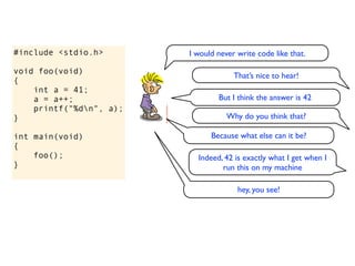 #include <stdio.h>       I would never write code like that.

void foo(void)
                                      That’s nice to hear!
{
    int a = 41;
    a = a++;                     But I think the answer is 42
    printf("%dn", a);
}                                   Why do you think that?

int main(void)                 Because what else can it be?
{
    foo();                 Indeed, 42 is exactly what I get when I
}                                 run this on my machine

                                       hey, you see!
 