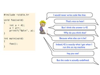 #include <stdio.h>       I would never write code like that.

void foo(void)
                                      That’s nice to hear!
{
    int a = 41;
    a = a++;                     But I think the answer is 42
    printf("%dn", a);
}                                   Why do you think that?

int main(void)                 Because what else can it be?
{
    foo();                 Indeed, 42 is exactly what I get when I
}                                 run this on my machine

                                       hey, you see!

                            But the code is actually undeﬁned.
 