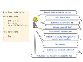 #include <stdio.h>                 I would never write code like that.

void foo(void)
                                                 That’s nice to hear!
{
    int a = 41;
    a = a++;                                But I think the answer is 42
    printf("%dn", a);
}                                             Why do you think that?

int main(void)                            Because what else can it be?
{
    foo();                            Indeed, 42 is exactly what I get when I
}                                            run this on my machine

                                                  hey, you see!

                                      But the code is actually undeﬁned.


                         Yeah, I told you - I never write code like that
 